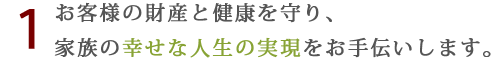 お客様の財産と健康を守り、家族の幸せな人生の実現をお手伝いします。